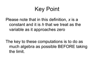 Key Point Please note that in this definition,  x  is a constant and it is  h  that we treat as the variable as it approaches zero The key to these computations is to do as much algebra as possible BEFORE taking the limit.  