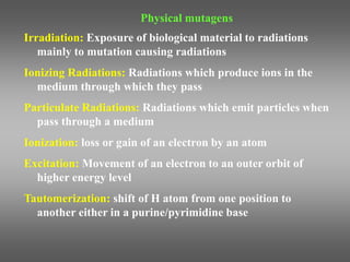 Physical mutagens
Irradiation: Exposure of biological material to radiations
mainly to mutation causing radiations
Ionizing Radiations: Radiations which produce ions in the
medium through which they pass
Particulate Radiations: Radiations which emit particles when
pass through a medium
Ionization: loss or gain of an electron by an atom
Excitation: Movement of an electron to an outer orbit of
higher energy level
Tautomerization: shift of H atom from one position to
another either in a purine/pyrimidine base
 