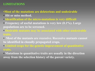 LIMITATIONS
•Most of the mutations are deleterious and undesirable
• Hit or miss method.
• Identification of the micro-mutations is very difficult
• Frequency of useful mutations is very low (0.1%). Large
populations are to be screened.
• Desirable mutants may be associated with other undesirable
traits.
• Most of the mutants are recessive. Recessive mutants cannot
be identified in clonally propagated crops.
• Limited scope for the genetic improvement of quantitative
traits.
• Mutations in quantitative traits are usually in the direction
away from the selection history of the parent variety.
 