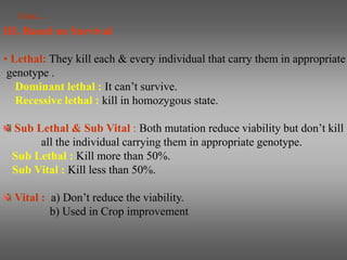 III. Based on Survival
• Lethal: They kill each & every individual that carry them in appropriate
genotype .
Dominant lethal : It can’t survive.
Recessive lethal : kill in homozygous state.
Sub Lethal & Sub Vital : Both mutation reduce viability but don’t kill
all the individual carrying them in appropriate genotype.
Sub Lethal : Kill more than 50%.
Sub Vital : Kill less than 50%.
Vital : a) Don’t reduce the viability.
b) Used in Crop improvement
Cont…
 