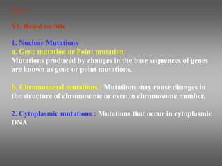 1. Nuclear Mutations
a. Gene mutation or Point mutation
Mutations produced by changes in the base sequences of genes
are known as gene or point mutations.
b. Chromosomal mutations : Mutations may cause changes in
the structure of chromosome or even in chromosome number.
2. Cytoplasmic mutations : Mutations that occur in cytoplasmic
DNA
VI. Based on Site
Cont…
 