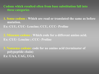 Codons which resulted often from base substitution fall into
three categories
1. Sense codons : Which are read or translated the same as before
mutation.
Ex: CUU, CUC- Leucine; CCU, CCC- Proline
2. Missense codons : Which code for a different amino acid.
Ex: CUU- Leucine ; CCC- Proline
3. Nonsense codons: code for no amino acid (terminator of
polypeptide chain)
Ex: UAA, UAG, UGA
 