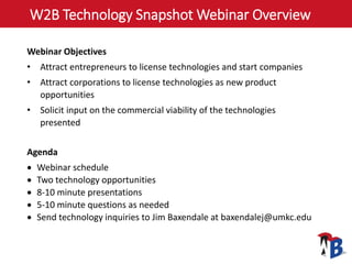 W2B Technology Snapshot Webinar Overview
Webinar Objectives
• Attract entrepreneurs to license technologies and start companies
• Attract corporations to license technologies as new product
opportunities
• Solicit input on the commercial viability of the technologies
presented
Agenda
 Webinar schedule
 Two technology opportunities
 8-10 minute presentations
 5-10 minute questions as needed
 Send technology inquiries to Jim Baxendale at baxendalej@umkc.edu
 
