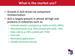 What is the market use?
• Growth in ALD driven by component
miniaturization
• ALD is largely present in almost all-high en...