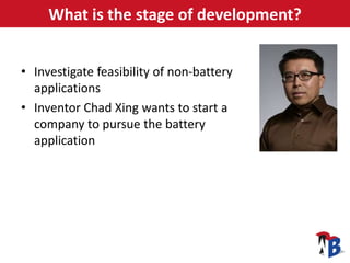 What is the stage of development?
• Investigate feasibility of non-battery
applications
• Inventor Chad Xing wants to star...