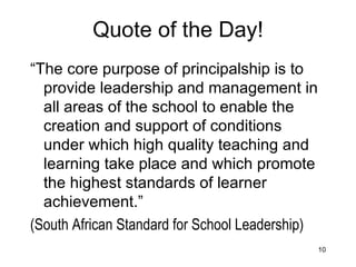 Quote of the Day! “ The core purpose of principalship is to provide leadership and management in all areas of the school to enable the creation and support of conditions under which high quality teaching and learning take place and which promote the highest standards of learner achievement.” (South African Standard for School Leadership)   