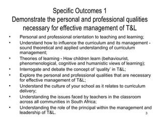 Specific Outcomes 1 Demonstrate the personal and professional qualities necessary for effective management of T&L Personal and professional orientation to teaching and learning; Understand how to influence the curriculum and its management - sound theoretical and applied understanding of curriculum management; Theories of learning - How children learn (behaviourist, phenomenological, cognitive and humanistic views of learning); Interrogate and debate the concept of ‘quality’ in T&L; Explore the personal and professional qualities that are necessary for effective management of T&L; Understand the culture of your school as it relates to curriculum delivery; Understanding the issues faced by teachers in the classroom across all communities in South Africa; Understanding the role of the principal within the management and leadership of T&L. 