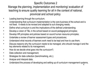 Specific Outcomes 2 Manage the planning, implementation and monitoring/ evaluation of teaching to ensure quality learning for all in the context of national, provincial and school policy  Leading learning through the curriculum; Understanding that curriculum implementation is the core business of the school and is not fixed.  It needs to be revised and adapted to suit changing needs; Define what curriculum is and the implications of the defined understanding; Develop a vision of T&L in the school based on sound pedagogical principles; Develop HR principles and policies based on sound human resource principles; Undertake a review of learner assessment types and procedures; Understand what records of learners work need to be kept and how to use them; Discuss reasons why the curriculum needs to be managed, who should manage it and the key elements related to its management; How do we decide what goes into the curriculum?; Data collection and management; Strategies for data collection (benchmarking, etc.); Analyse and interpret data; Understand the process of developing and setting up of curriculum management systems. 