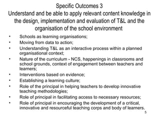 Specific Outcomes 3 Understand and be able to apply relevant content knowledge in the design, implementation and evaluation of T&L and the organisation of the school environment  Schools as learning organisations; Moving from data to action; Understanding T&L as an interactive process within a planned organisational context; Nature of the curriculum - NCS, happenings in classrooms and school grounds, context of engagement between teachers and learners; Interventions based on evidence; Establishing a learning culture; Role of the principal in helping teachers to develop innovative teaching methodologies; Role of principal in facilitating access to necessary resources; Role of principal in encouraging the development of a critical, innovative and resourceful teaching corps and body of learners. 
