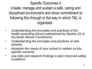 Specific Outcomes 4 Create, manage and sustain a safe, caring and disciplined environment and show commitment to following this through in the way in which T&L is organised.  Understanding the principles and practices of the health promoting school underpinned by Section 22 of the South African Constitution; Understanding the principles and practices of safe schools; Ascertain the needs of your school in relation to this specific outcome; Use data and research findings to plan improved safety conditions. 