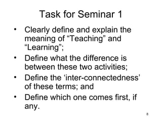 Task for Seminar 1 Clearly define and explain the meaning of “Teaching” and “Learning”; Define what the difference is between these two activities; Define the ‘inter-connectedness’ of these terms; and Define which one comes first, if any. 
