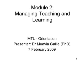Module 2: Managing Teaching and Learning MTL - Orientation Presenter: Dr Muavia Gallie (PhD) 7 February 2009 