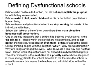 Defining Dysfunctional schools Schools who continue to function, but  do not accomplish the purpose  for which they were created; Schools  exist to help each child  realise his or her fullest potential as a human being; Schools become dysfunctional when they  stop serving  the needs of the individuals with them; School can take on a life of their own where their  main objective becomes self-preservation ; One of the key indicators that a school has become dysfunctional is the  ‘no talk rule’ .  Those within the school are not permitted, and do  not permit  themselves, to  speak (or even think) critically  about the school Critical thinking begins with the question “ why? ”  Why are we doing this?  Why are things arranged this way?  Why do we do it this way and not that way?  These kinds of questions are not allowed in a dysfunctional group; The other indicator is the  evolution of a priestly caste  whose allegiance is more strongly tied to the school than it is to the learners the school is meant to serve - this means the teachers and administrators within the school 