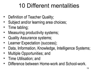 10 Different mentalities Definition of Teacher Quality; Subject and/or learning area choices; Time tabling; Measuring productivity systems; Quality Assurance systems; Learner Expectation (success); Data, Information, Knowledge, Intelligence Systems; Multiple Opportunities; and Time Utilisation; and Difference between Home-work and School-work. 