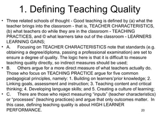 1. Defining Teaching Quality Three related schools of thought - Good teaching is defined by (a) what the teacher brings into the classroom - that is, TEACHER CHARACTERISTICS, (b) what teachers do while they are in the classroom - TEACHING PRACTICES, and © what learners take out of the classroom - LEARNERS LEARNING GAINS; A. Focusing on TEACHER CHARACTERISTICS note that standards (e.g. obtaining a degree/diploma, passing a professional examination) are set to ensure a degree of quality. The logic here is that it is difficult to measure teaching quality directly, so indirect measures should be used; B. Others argue for a more direct measure of what teachers actually do.  Those who focus on TEACHING PRACTICE argue for five common pedagogical principles, namely: 1. Building on learners’prior knowledge; 2. Linking goals, assessment and instruction; 3. Teaching content and critical thinking; 4. Developing language skills; and 5. Creating a culture of learning; C. There are those who reject measuring “inputs” (teacher characteristics) or “processes” (teaching practices) and argue that only outcomes matter.  In this case, defining teaching quality is about HIGH LEARNER PERFORMANCE. 