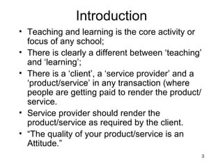 Introduction Teaching and learning is the core activity or focus of any school; There is clearly a different between ‘teaching’ and ‘learning’; There is a ‘client’, a ‘service provider’ and a ‘product/service’ in any transaction (where people are getting paid to render the product/service. Service provider should render the product/service as required by the client. “ The quality of your product/service is an Attitude.” 