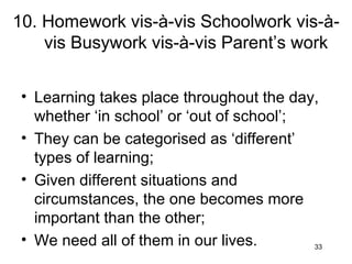 10. Homework vis-à-vis Schoolwork vis-à-vis Busywork vis-à-vis Parent’s work Learning takes place throughout the day, whether ‘in school’ or ‘out of school’; They can be categorised as ‘different’ types of learning; Given different situations and circumstances, the one becomes more important than the other; We need all of them in our lives. 