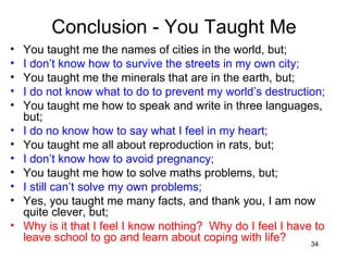 Conclusion - You Taught Me You taught me the names of cities in the world, but; I don’t know how to survive the streets in my own city; You taught me the minerals that are in the earth, but; I do not know what to do to prevent my world’s destruction; You taught me how to speak and write in three languages, but; I do no know how to say what I feel in my heart; You taught me all about reproduction in rats, but; I don’t know how to avoid pregnancy; You taught me how to solve maths problems, but; I still can’t solve my own problems; Yes, you taught me many facts, and thank you, I am now quite clever, but; Why is it that I feel I know nothing?  Why do I feel I have to leave school to go and learn about coping with life? 