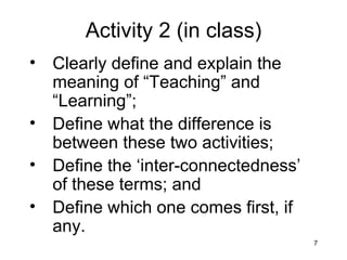 Activity 2 (in class) Clearly define and explain the meaning of “Teaching” and “Learning”; Define what the difference is between these two activities; Define the ‘inter-connectedness’ of these terms; and Define which one comes first, if any. 