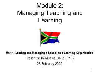 Module 2: Managing Teaching and Learning Unit 1: Leading and Managing a School as a Learning Organisation Presenter: Dr Muavia Gallie (PhD) 28 February 2009 