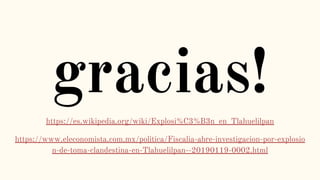 gracias!
https://es.wikipedia.org/wiki/Explosi%C3%B3n_en_Tlahuelilpan
https://www.eleconomista.com.mx/politica/Fiscalia-abre-investigacion-por-explosio
n-de-toma-clandestina-en-Tlahuelilpan--20190119-0002.html
 