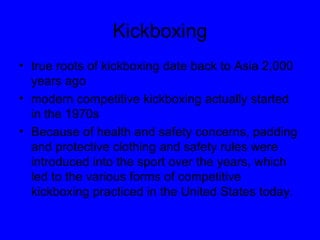 Kickboxing true roots of kickboxing date back to Asia 2,000 years ago modern competitive kickboxing actually started in the 1970s  Because of health and safety concerns, padding and protective clothing and safety rules were introduced into the sport over the years, which led to the various forms of competitive kickboxing practiced in the United States today.  