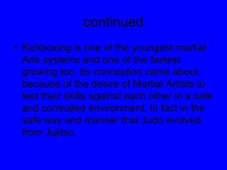 continued Kickboxing is one of the youngest martial Arts systems and one of the fastest growing too. Its conception came about because of the desire of Martial Artists to test their skills against each other in a safe and controlled environment. In fact in the safe way and manner that Judo evolved from Jujitsu. 