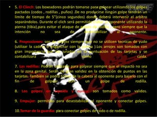 5. El Clinch: Los boxeadores podrán tomarse para golpear utilizando los golpes pactados (codos , rodillas , puños) .De no producirse ningún golpe tendrán un limite de tiempo de 5”(cinco segundos) donde deberá intervenir el arbitro separándolos. Durante el clichserá permitido trabar al oponente utilizando la pierna (tibia),para evitar el ataque de golpes de rodilla , pero siempre que la intención no sea de desestabilizar al oponente. 6. Proyecciones: son de validez siempre que no se utilicen tecnicas de yudo (utilizar la cadera o enganchar con la pierna ).Los arrojes son tomados con gran importancia por los jurados en la puntuación de las tarjetas y se contabilizara como caída. 7. Las rodillas: Podrán utilizarse para golpear siempre que el impacto no sea en la zona genital. Serán de gran validez en la obtención de puntos en las tarjetas. También se podrá tomar de la cabeza al oponente para bajarlo con el fin de golpear con un golpe de rodilla. 8. Los golpes en espalda y nunca: son tomados como validos. 9. Empujar: permitido para desestabilizar al oponente y conectar golpes. 10.Tomar de la guardia: para conectar golpes de codo o de rodilla.