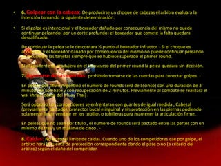 6. Golpear con la cabeza: De producirse un choque de cabezas el arbitro evaluara la intención tomando la siguiente determinación: Si el golpe es intencional y el boxeador dañado por consecuencia del mismo no puede continuar peleando( por un corte profundo) el boxeador que comete la falta quedara descalificado.De continuar la pelea se le descontara ½ punto al boxeador infractor. · Si el choque es accidental y el boxeador dañado por consecuencia del mismo no puede continuar peleando se recurrirá a las tarjetas siempre que se hubiese superado el primer round.Si el accidente se produjera en el transcurso del primer round la pelea quedara sin decisión. 7. Agarrarse de las cuerdas: prohibido tomarse de las cuerdas para conectar golpes. · En peleas por titulo Argentino el numero de rounds será de 5(cinco) con una duración de 3 minutos de combate y con recuperación de 2 minutos. Previamente al combate se realizara el wai khruu (danza del Muay Thai) .Será optativo Los competidores se enfrentaran con guantes de igual medida , Cabezal (previamente pactado), protector bucal e inguinal y sin protección en las piernas pudiendo solamente llevar vendaje en los tobillos o tobilleras para mantener la articulación firme. En peleas que no sean por titulo , el numero de rounds será pactado entre las partes con un mínimo de tres y un máximo de cinco . · 8. Caídas: No existe el limite de caídas. Cuando uno de los competidores cae por golpe, el arbitro hará la cuenta de protección correspondiente dando el pase o no (a criterio del arbitro) según el daño del competidor.