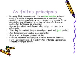 As faltas principais No Muay Thai, assim como nas outras  artes marciais , existem ações que violam as regras da competição e, como tal, são sancionadas com a dedução de um ponto por cada vez que forem cometidas. Das faltas mais importantes, e que não devem ser realizadas, distinguem-se as demais: Morder, introduzir os dedos nos olhos, cuspir, ou cabecear o adversário;  Wrestling, bloqueio de braços ou qualquer técnica de  judo  similar;  Cair deliberadamente sobre o seu oponente;  Segurar as cordas por qualquer motivo;  O uso de palavrões ou linguagem ofensiva durante o combate;  Ferir o adversário depois do árbitro ter ordenado a paragem do combate por algum motivo. 