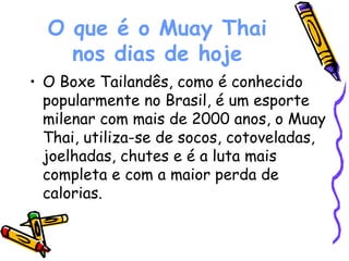 O que é o Muay Thai nos dias de hoje O Boxe Tailandês, como é conhecido popularmente no Brasil, é um esporte milenar com mais de 2000 anos, o Muay Thai, utiliza-se de socos, cotoveladas, joelhadas, chutes e é a luta mais completa e com a maior perda de calorias.  