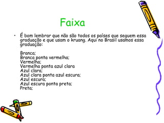 Faixa  É bom lembrar que não são todos os países que seguem essa graduação e que usam o kruang. Aqui no Brasil usamos essa graduação: Branca; Branca ponta vermelha; Vermelha; Vermelha ponta azul clara Azul clara; Azul clara ponta azul escura; Azul escura; Azul escura ponta preta; Preta; 