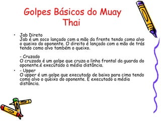Golpes Básicos do Muay Thai  Jab Direto Jab é um soco lançado com a mão da frente tendo como alvo o queixo do oponente. O direito é lançado com a mão de trás tendo como alvo também o queixo. - Cruzado O cruzado é um golpe que cruza a linha frontal da guarda do oponente.é executado a média distância.  - Upper O upper é um golpe que executado de baixo para cima tendo como alvo o queixo do oponente. É executado a média distância. 