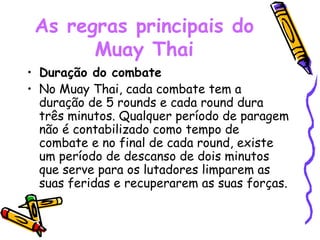 As regras principais do Muay Thai Duração do combate No Muay Thai, cada combate tem a duração de 5 rounds e cada round dura três minutos. Qualquer período de paragem não é contabilizado como tempo de combate e no final de cada round, existe um período de descanso de dois minutos que serve para os lutadores limparem as suas feridas e recuperarem as suas forças. 