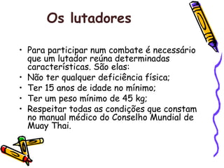 Os lutadores   Para participar num combate é necessário que um lutador reúna determinadas características. São elas: Não ter qualquer deficiência física;  Ter 15 anos de idade no mínimo;  Ter um peso mínimo de 45 kg;  Respeitar todas as condições que constam no manual médico do Conselho Mundial de Muay Thai. 