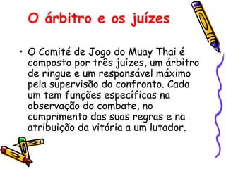 O árbitro e os juízes   O Comité de Jogo do Muay Thai é composto por três juízes, um árbitro de ringue e um responsável máximo pela supervisão do confronto. Cada um tem funções específicas na observação do combate, no cumprimento das suas regras e na atribuição da vitória a um lutador. 