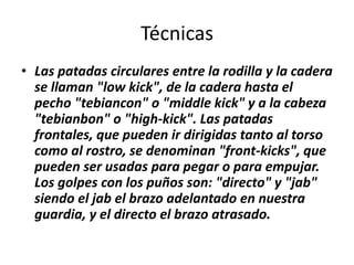 Técnicas
• Las patadas circulares entre la rodilla y la cadera
  se llaman "low kick", de la cadera hasta el
  pecho "tebiancon" o "middle kick" y a la cabeza
  "tebianbon" o "high-kick". Las patadas
  frontales, que pueden ir dirigidas tanto al torso
  como al rostro, se denominan "front-kicks", que
  pueden ser usadas para pegar o para empujar.
  Los golpes con los puños son: "directo" y "jab"
  siendo el jab el brazo adelantado en nuestra
  guardia, y el directo el brazo atrasado.
 