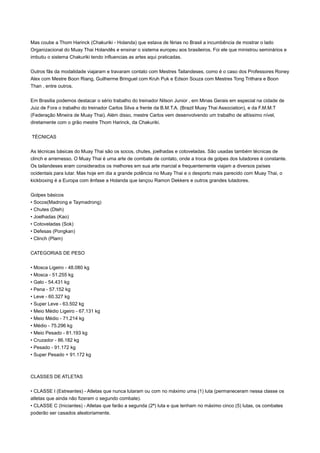 Mas coube a Thom Harinck (Chakuriki - Holanda) que estava de férias no Brasil a incumbência de mostrar o lado
Organizacional do Muay Thai Holandês e ensinar o sistema europeu aos brasileiros. Foi ele que ministrou seminários e
imbutiu o sistema Chakuriki tendo influencias as artes aqui praticadas.


Outros fãs da modalidade viajaram e travaram contato com Mestres Tailandeses, como é o caso dos Professores Roney
Alex com Mestre Boon Riang, Guilherme Bringuel com Kruh Puk e Edson Souza com Mestres Tong Trithara e Boon
Than , entre outros.


Em Brasilia podemos destacar o sério trabalho do treinador Nilson Junior , em Minas Gerais em especial na cidade de
Juiz de Fora o trabalho do treinador Carlos Silva a frente da B.M.T.A. (Brazil Muay Thai Association), e da F.M.M.T
(Federação Mineira de Muay Thai). Além disso, mestre Carlos vem desenvolvendo um trabalho de altíssimo nível,
diretamente com o grão mestre Thom Harinck, da Chakuriki.


TÉCNICAS


As técnicas básicas do Muay Thai são os socos, chutes, joelhadas e cotoveladas. São usadas também técnicas de
clinch e arremesso. O Muay Thai é uma arte de combate de contato, onde a troca de golpes dos lutadores é constante.
Os tailandeses eram considerados os melhores em sua arte marcial e frequentemente viajam a diversos países
ocidentais para lutar. Mas hoje em dia a grande potência no Muay Thai e o desporto mais parecido com Muay Thai, o
kickboxing é a Europa com ênfase a Holanda que lançou Ramon Dekkers e outros grandes lutadores.


Golpes básicos
• Socos(Madrong e Taymadrong)
• Chutes (Dteh)
• Joelhadas (Kao)
• Cotoveladas (Sok)
• Defesas (Pongkan)
• Clinch (Plam)


CATEGORIAS DE PESO


• Mosca Ligeiro - 48.080 kg
• Mosca - 51.255 kg
• Galo - 54.431 kg
• Pena - 57.152 kg
• Leve - 60.327 kg
• Super Leve - 63.502 kg
• Meio Médio Ligeiro - 67.131 kg
• Meio Médio - 71.214 kg
• Médio - 75.296 kg
• Meio Pesado - 81.193 kg
• Cruzador - 86.182 kg
• Pesado - 91.172 kg
• Super Pesado + 91.172 kg



CLASSES DE ATLETAS


• CLASSE I (Estreantes) - Atletas que nunca lutaram ou com no máximo uma (1) luta (permaneceram nessa classe os
atletas que ainda não fizeram o segundo combate).
• CLASSE C (Iniciantes) - Atletas que farão a segunda (2ª) luta e que tenham no máximo cinco (5) lutas, os combates
poderão ser casados aleatoriamente.
 