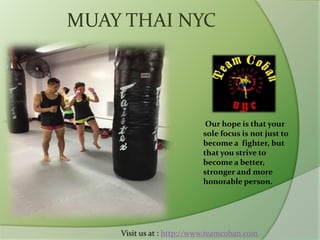 MUAY THAI NYC
Our hope is that your
sole focus is not just to
become a fighter, but
that you strive to
become a better,
stronger and more
honorable person.
Visit us at : http://www.teamcoban.com
 