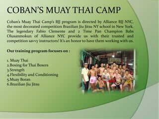 COBAN’S MUAY THAI CAMP
Coban’s Muay Thai Camp’s BJJ program is directed by Alliance BJJ NYC,
the most decorated competition Brazilian Jiu Jitsu NY school in New York.
The legendary Fabio Clemente and 2 Time Pan Champion Babs
Olusanmokun of Alliance NYC provide us with their trusted and
competition savvy instructors! It’s an honor to have them working with us.
Our training program focuses on :
1. Muay Thai
2.Boxing for Thai Boxers
3.Strength
4.Flexibility and Conditioning
5.Muay Boran
6.Brazilian Jiu Jitsu
 