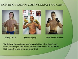 FIGHTING TEAM OF COBAN’S MUAY THAI CAMP
Manny Casais James Gregory Michael De Guzman
We Believe the ancient art of muay thai is a lifestyle of hard
work , challenges and honor. Coban and Coban’s MUAY THAI
NYC camp live and breathe muay thai.
 