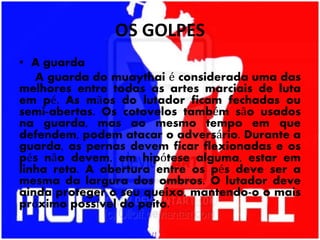 OS GOLPES
• A guarda
A guarda do muaythai é considerada uma das
melhores entre todas as artes marciais de luta
em pé. As mãos do lutador ficam fechadas ou
semi-abertas. Os cotovelos também são usados
na guarda, mas ao mesmo tempo em que
defendem, podem atacar o adversário. Durante a
guarda, as pernas devem ficar flexionadas e os
pés não devem, em hipótese alguma, estar em
linha reta. A abertura entre os pés deve ser a
mesma da largura dos ombros. O lutador deve
ainda proteger o seu queixo, mantendo-o o mais
próximo possível do peito.
 