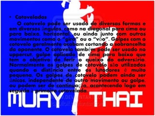 • Cotoveladas
O cotovelo pode ser usado de diversas formas e
em diversos ângulos, como na diagonal para cima ou
para baixo, horizontal, ou ainda junto com outros
movimentos como o “giro” ou o “vôo”. Golpes com o
cotovelo geralmente acabam cortando a sobrancelha
do oponente. O cotovelo também pode ser usado no
uppercut, golpe aplicado de cima para baixo que
tem o objetivo de ferir o queixo do adversário.
Normalmente os golpes de cotovelo são utilizados
quando a distância entre os lutadores é muito
pequena. Os golpes de cotovelo podem ainda ser
únicos, independente de outro movimento ou golpe,
ou podem ser de continuação, acontecendo logo em
seguida à primeira cotovelada.
 
