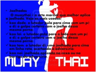 • Joelhadas
O muaythai é a arte marcial que melhor aplica
a joelhada. Veja as mais usadas:
 kao dode: o lutador pula para cima com um pé
e dá o golpe certeiro com o joelho dessa
mesma perna;
 kao loi: o lutador pula para o lado com um pé
e dá o golpe certeiro com o joelho dessa
mesma perna;
 kao tom: o lutador dá uma joelhada para cima
em linha reta, acertando o adversário;
 kao noi: joelhada aplicada na coxa ou na
barriga do adversário.
 