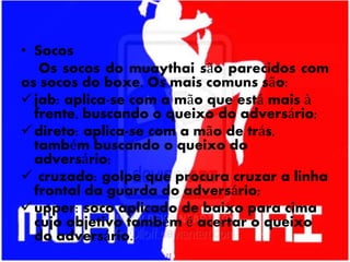 • Socos
Os socos do muaythai são parecidos com
os socos do boxe. Os mais comuns são:
jab: aplica-se com a mão que está mais à
frente, buscando o queixo do adversário;
direto: aplica-se com a mão de trás,
também buscando o queixo do
adversário;
 cruzado: golpe que procura cruzar a linha
frontal da guarda do adversário;
upper: soco aplicado de baixo para cima
cujo objetivo também é acertar o queixo
do adversário.
 