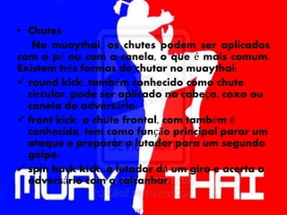 • Chutes
No muaythai, os chutes podem ser aplicados
com o pé ou com a canela, o que é mais comum.
Existem três formas de chutar no muaythai:
 round kick: também conhecido como chute
circular, pode ser aplicado na cabeça, coxa ou
canela do adversário;
 front kick: o chute frontal, com também é
conhecido, tem como função principal parar um
ataque e preparar o lutador para um segundo
golpe;
 spin back kick: o lutador dá um giro e acerta o
adversário com o calcanhar.
 