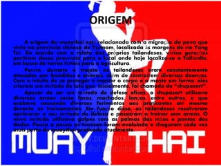 ORIGEM
A origem do muaythai está relacionada com a migração do povo que
vivia na província chinesa de Yunnam, localizada às margens do rio Yang
Tsé. De acordo com o relato dos próprios tailandeses, várias gerações
partiram dessa província para o local onde hoje localiza-se a Tailândia,
em busca de terras férteis para a agricultura.
Porém, durante o trajeto os tailandeses eram constantemente
atacados por bandidos e animais, além de contraírem diversas doenças.
Com o intuito de se proteger e manter o corpo e a mente em forma, eles
criaram um método de luta que, inicialmente, foi chamado de “chupasart”.
Apesar de ser um método de defesa eficaz, o chupasart utilizava
diversas armas como facas, machados, lanças, entre outros, o que
acabava causando diversos ferimentos aos praticantes até mesmo
durante os treinamentos. Em função disso, os tailandeses resolveram
aprimorar o seu método de defesa e passaram a treinar sem armas. O
novo método utilizava golpes com as palmas das mãos e pontas dos
dedos. Pouco a pouco as técnicas foram evoluindo e chegaram cada vez
mais perto do muaythai praticado atualmente.
 