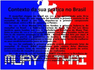 Contexto da sua pratica no Brasil
O muaythai chegou ao Brasil em 1979 e foi apresentado pelo Grão
Mestre Nelio Naja. No ano seguinte foi fundada a primeira associação de
muaythai do Brasil e, em 1981, disputou-se o primeiro campeonato
interestadual, entre o Rio de Janeiro e o Paraná.
Em 1987, o Grão Mestre Luis Alves fundou a primeira federação de
muaythai no Brasil – a Federação Carioca de Muay Thai. Foi Luis Alves
também quem fundou, em 1994, a Confederação Brasileira de Muay Thai.
Entre os anos de 1994 e 1999 o muaythai passou por maus bocados, muito em
função da enorme propagação do MMA - Mixed Martial Arts por aqui. A
partir de 99, porém, os praticantes de jiu-jitsu e MMA, renderam-se às
técnicas do muaythai e passaram a treinar a arte como forma de melhorar
os seus condicionamentos para as competições.
Em 2003 foi realizado o primeiro grande evento envolvendo lutas de
muaythai. O Knock MMA, organizado pelo mestre Artur Mariano,
promoveu quatro lutas de muaythai e seis de MMA. A partir de então,
vários eventos de muaythai passaram a ser realizados.
Em 1º de maio de 2006 foi fundada a CBMTT (Confederação Brasileira de
Muaythai Tradicional) e o Brasil participou pela primeira vez de um
Campeonato Mundial na Tailândia, organizado pela IFMA (International
Federation of Muaythai Amateur) e com o respaldo do WMC (World
Muaythai Council).
 