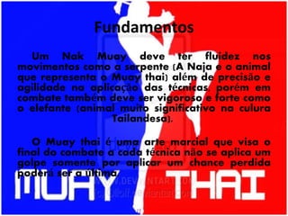 Fundamentos
Um Nak Muay deve ter fluidez nos
movimentos como a serpente (A Naja e o animal
que representa o Muay thai) além de precisão e
agilidade na aplicação das técnicas, porém em
combate também deve ser vigoroso e forte como
o elefante (animal muito significativo na culura
Tailandesa).
O Muay thai é uma arte marcial que visa o
final do combate a cada técnica não se aplica um
golpe somente por aplicar um chance perdida
poderá ser a última.
 