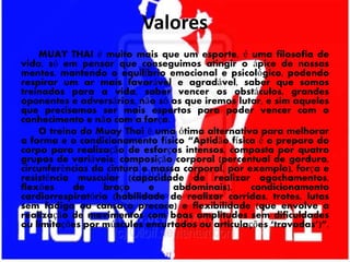 Valores
MUAY THAI é muito mais que um esporte, é uma filosofia de
vida, só em pensar que conseguimos atingir o ápice de nossas
mentes, mantendo o equilíbrio emocional e psicológico, podendo
respirar um ar mais favorável e agradável, saber que somos
treinados para a vida, saber vencer os obstáculos, grandes
oponentes e adversários, não só os que iremos lutar, e sim aqueles
que precisamos ser mais espertos para poder vencer com o
conhecimento e não com a força.
O treino do Muay Thai é uma ótima alternativa para melhorar
a forma e o condicionamento físico “Aptidão física é o preparo do
corpo para realização de esforços intensos, composta por quatro
grupos de variáveis: composição corporal (percentual de gordura,
circunferências da cintura e massa corporal, por exemplo), força e
resistência muscular (capacidade de realizar agachamentos,
flexões de braço e abdominais), condicionamento
cardiorrespiratório (habilidade de realizar corridas, trotes, lutas
sem fadiga ou cansaço precoce) e flexibilidade (que envolve a
realização de movimentos com boas amplitudes sem dificuldades
ou limitações por músculos encurtados ou articulações ‘travadas’)”.
 